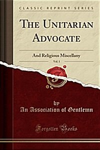 The Unitarian Advocate, Vol. 1: And Religious Miscellany (Classic Reprint) (Paperback)