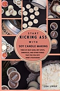 Start Kicking Ass with Container Soy Candle Making: Tired of Heat Guns, Sinkholes, Wet Spots, and Other Things That Totally Piss You Off When Making C (Paperback)