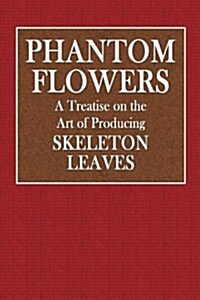 Phantom Flowers: A Treatise on the Art of Producing Skeleton Leaves (Paperback)