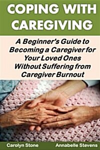 Coping with Caregiving: A Beginners Guide to Becoming a Caregiver for Your Loved Ones Without Suffering from Caregiver Burnout (Paperback)