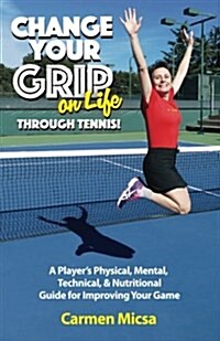 Change Your Grip on Life Through Tennis!: A Players Physical, Mental, Technical, & Nutritional Guide for Improving Your Game (Paperback)