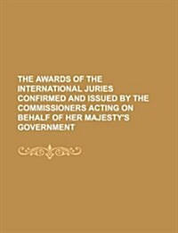 The Awards of the International Juries Confirmed and Issued by the Commissioners Acting on Behalf of Her Majestys Government (Paperback)