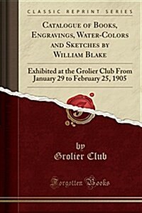 Catalogue of Books, Engravings, Water-Colors and Sketches by William Blake: Exhibited at the Grolier Club from January 29 to February 25, 1905 (Classi (Paperback)