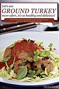 Lets Use Ground Turkey More Often, Its So Healthy and Delicious!: Some Amazing Ground Turkey Recipes for Your Whole Family to Enjoy Cooking with Gro (Paperback)