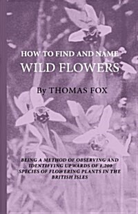 How to Find and Name Wild Flowers - Being a New Method of Observing and Identifying Upwards of 1,200 Species of Flowering Plants in the British Isles (Paperback)