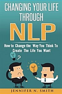 Nlp: Changing Your Life Through Nlp: How to Change the Way You Think to Create the Life You Want (Paperback)