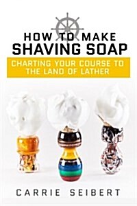 How to Make Shaving Soap: Charting Your Course to the Land of Lather (Paperback)