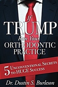 If Trump Ran Your Orthodontic Practice: 5 Unconventional Secrets to Huge Success (Paperback)