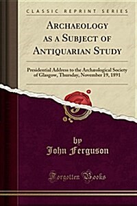 Archaeology as a Subject of Antiquarian Study: Presidential Address to the Archaeological Society of Glasgow, Thursday, November 19, 1891 (Classic Rep (Paperback)