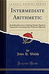 Intermediate Arithmetic: Including Exercises in Solving Simple Algebraic Equations Containing One Unknown Quantity (Classic Reprint) (Paperback)