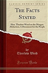 The Facts Stated: Hon. Thurlow Weed on the Morgan Abduction; A Document for the People (Classic Reprint) (Paperback)