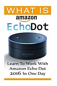 What Is Amazon Echo Dot: Learn to Work with Amazon Echo Dot 2016 in One Day: (2nd Generation) (Amazon Echo, Dot, Echo Dot, Amazon Echo User Man (Paperback)