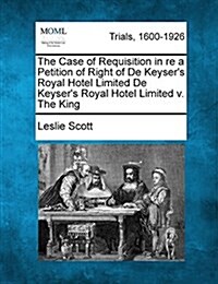 The Case of Requisition in Re a Petition of Right of de Keysers Royal Hotel Limited de Keysers Royal Hotel Limited V. the King (Paperback)